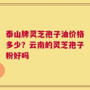 泰山牌灵芝孢子油价格多少？云南的灵芝孢子粉好吗