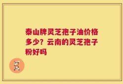 泰山牌灵芝孢子油价格多少？云南的灵芝孢子粉好吗