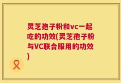 灵芝孢子粉和vc一起吃的功效(灵芝孢子粉与VC联合服用的功效)