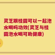 灵芝跟桂圆可以一起泡水喝吗功效(灵芝与桂圆泡水喝可助健康)