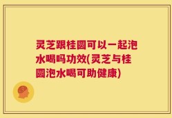 灵芝跟桂圆可以一起泡水喝吗功效(灵芝与桂圆泡水喝可助健康)
