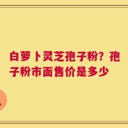 白萝卜灵芝孢子粉？孢子粉市面售价是多少