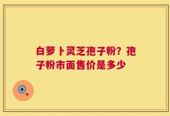 白萝卜灵芝孢子粉？孢子粉市面售价是多少