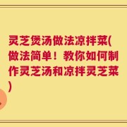 灵芝煲汤做法凉拌菜(做法简单！教你如何制作灵芝汤和凉拌灵芝菜)