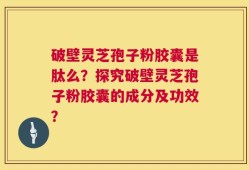 破壁灵芝孢子粉胶囊是肽么？探究破壁灵芝孢子粉胶囊的成分及功效？