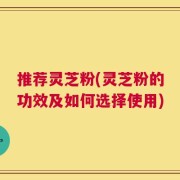 推荐灵芝粉(灵芝粉的功效及如何选择使用)