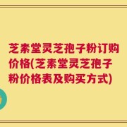 芝素堂灵芝孢子粉订购价格(芝素堂灵芝孢子粉价格表及购买方式)
