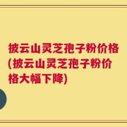 披云山灵芝孢子粉价格(披云山灵芝孢子粉价格大幅下降)