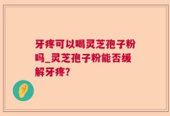 牙疼可以喝灵芝孢子粉吗_灵芝孢子粉能否缓解牙疼？