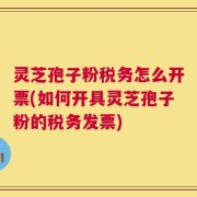 灵芝孢子粉税务怎么开票(如何开具灵芝孢子粉的税务发票)