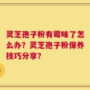 灵芝孢子粉有霉味了怎么办？灵芝孢子粉保养技巧分享？