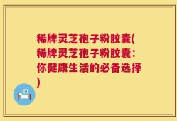 稀牌灵芝孢子粉胶囊(稀牌灵芝孢子粉胶囊：你健康生活的必备选择)