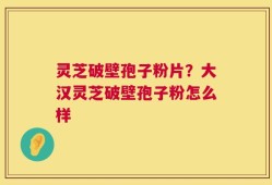 灵芝破壁孢子粉片？大汉灵芝破壁孢子粉怎么样