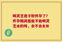喝灵芝孢子粉怀孕了？怀孕期间是能不能喝灵芝水的呀，会不会太补