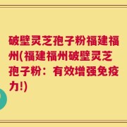 破壁灵芝孢子粉福建福州(福建福州破壁灵芝孢子粉：有效增强免疫力!)