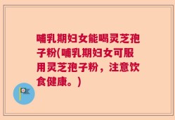 哺乳期妇女能喝灵芝孢子粉(哺乳期妇女可服用灵芝孢子粉，注意饮食健康。)