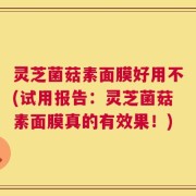 灵芝菌菇素面膜好用不(试用报告：灵芝菌菇素面膜真的有效果！)