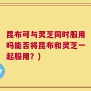 昆布可与灵芝同时服用吗能否将昆布和灵芝一起服用？)