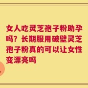 女人吃灵芝孢子粉助孕吗？长期服用破壁灵芝孢子粉真的可以让女性变漂亮吗