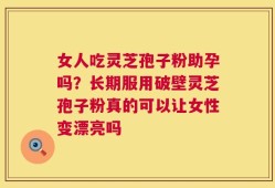 女人吃灵芝孢子粉助孕吗？长期服用破壁灵芝孢子粉真的可以让女性变漂亮吗