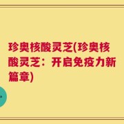 珍奥核酸灵芝(珍奥核酸灵芝：开启免疫力新篇章)
