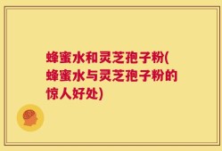 蜂蜜水和灵芝孢子粉(蜂蜜水与灵芝孢子粉的惊人好处)