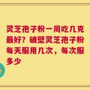 灵芝孢子粉一周吃几克最好？破壁灵芝孢子粉每天服用几次，每次服多少