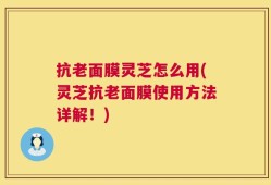 抗老面膜灵芝怎么用(灵芝抗老面膜使用方法详解！)