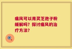 痛风可以用灵芝孢子粉缓解吗？探讨痛风的治疗方法？