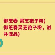 御芝春 灵芝孢子粉(御芝春灵芝孢子粉，滋补佳品)