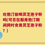 吃他汀能喝灵芝孢子粉吗(可否在服用他汀期间同时食用灵芝孢子粉？)
