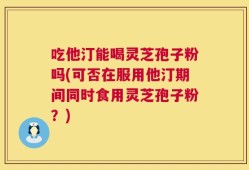 吃他汀能喝灵芝孢子粉吗(可否在服用他汀期间同时食用灵芝孢子粉？)