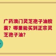 广药澳门灵芝孢子油胶囊？哪里能买到正宗灵芝孢子油？