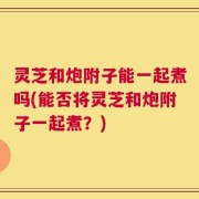 灵芝和炮附子能一起煮吗(能否将灵芝和炮附子一起煮？)