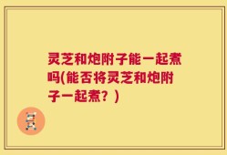 灵芝和炮附子能一起煮吗(能否将灵芝和炮附子一起煮？)
