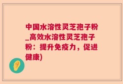 中国水溶性灵芝孢子粉_高效水溶性灵芝孢子粉：提升免疫力，促进健康)