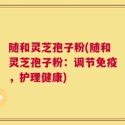 随和灵芝孢子粉(随和灵芝孢子粉：调节免疫，护理健康)