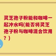 灵芝孢子粉能和咖啡一起冲水吗(能否将灵芝孢子粉与咖啡混合饮用？)
