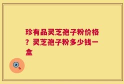 珍有品灵芝孢子粉价格？灵芝孢子粉多少钱一盒