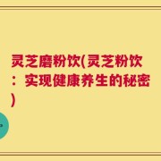 灵芝磨粉饮(灵芝粉饮：实现健康养生的秘密)