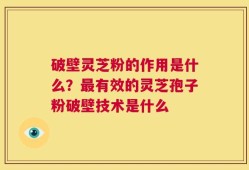 破壁灵芝粉的作用是什么？最有效的灵芝孢子粉破壁技术是什么