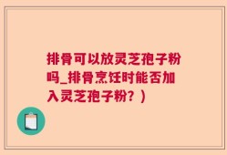 排骨可以放灵芝孢子粉吗_排骨烹饪时能否加入灵芝孢子粉？)