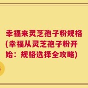 幸福来灵芝孢子粉规格(幸福从灵芝孢子粉开始：规格选择全攻略)