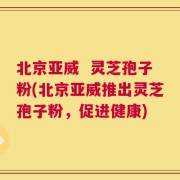 北京亚威  灵芝孢子粉(北京亚威推出灵芝孢子粉，促进健康)