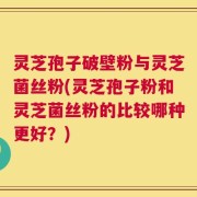 灵芝孢子破壁粉与灵芝菌丝粉(灵芝孢子粉和灵芝菌丝粉的比较哪种更好？)