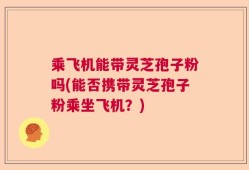 乘飞机能带灵芝孢子粉吗(能否携带灵芝孢子粉乘坐飞机？)