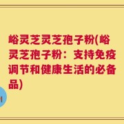 峪灵芝灵芝孢子粉(峪灵芝孢子粉：支持免疫调节和健康生活的必备品)