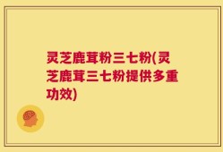 灵芝鹿茸粉三七粉(灵芝鹿茸三七粉提供多重功效)