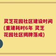 灵芝花园社区建设时间(重建耗时6年 灵芝花园社区揭牌落成)