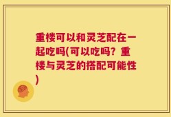 重楼可以和灵芝配在一起吃吗(可以吃吗？重楼与灵芝的搭配可能性)